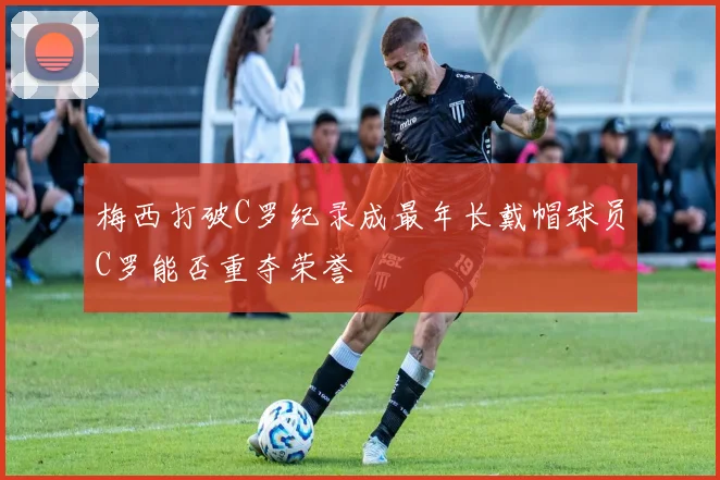 梅西打破C罗纪录成最年长戴帽球员C罗能否重夺荣誉