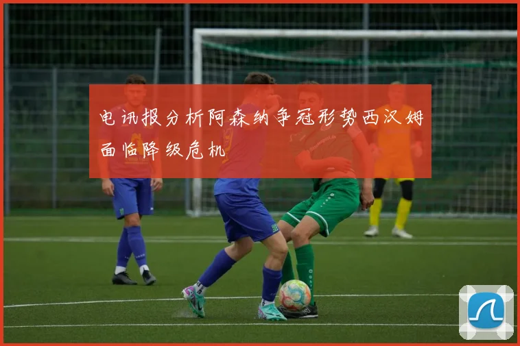 电讯报分析阿森纳争冠形势西汉姆面临降级危机