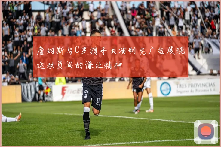 詹姆斯与C罗携手共演耐克广告展现运动员间的谦让精神