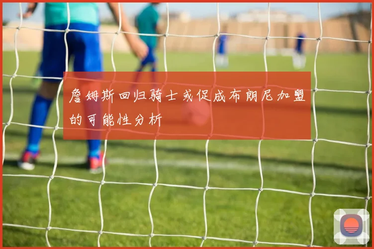詹姆斯回归骑士或促成布朗尼加盟的可能性分析