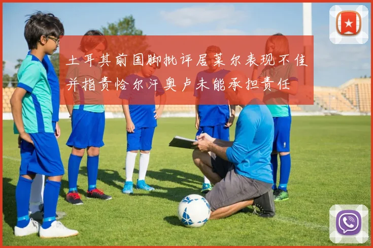 土耳其前国脚批评居莱尔表现不佳并指责恰尔汗奥卢未能承担责任