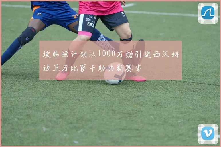 埃弗顿计划以1000万镑引进西汉姆边卫万比萨卡助力新赛季