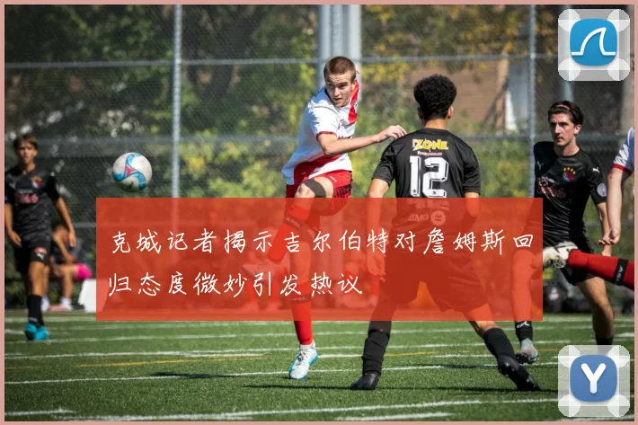 克城记者揭示吉尔伯特对詹姆斯回归态度微妙引发热议