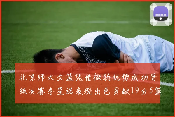 北京师大女篮凭借微弱优势成功晋级决赛李星诺表现出色贡献19分5篮板