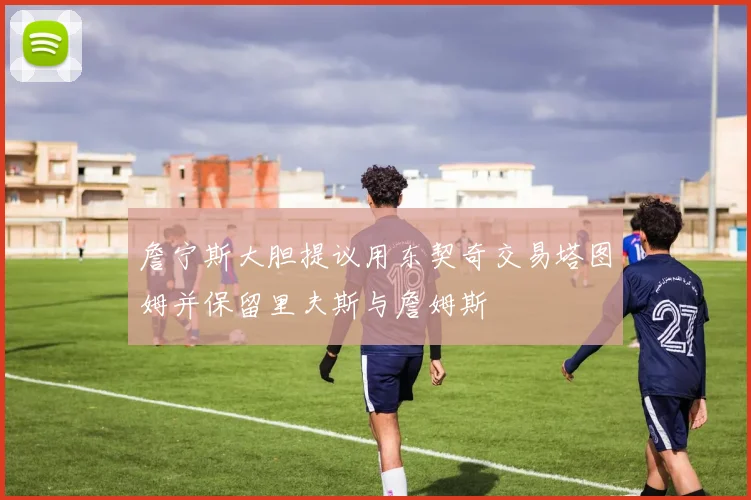 詹宁斯大胆提议用东契奇交易塔图姆并保留里夫斯与詹姆斯
