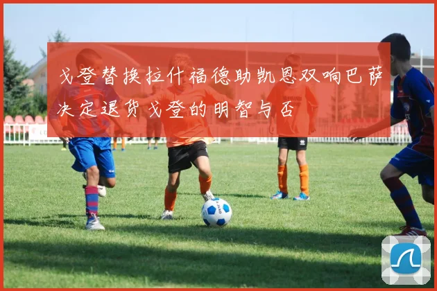 戈登替换拉什福德助凯恩双响巴萨决定退货戈登的明智与否
