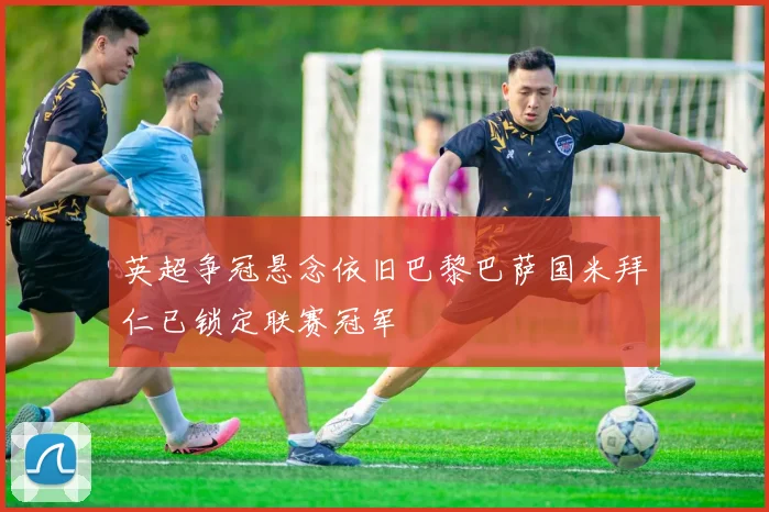 英超争冠悬念依旧巴黎巴萨国米拜仁已锁定联赛冠军