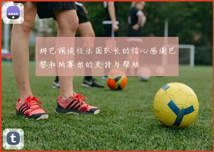 姆巴佩谈任法国队长的信心感谢巴黎和纳赛尔的支持与帮助