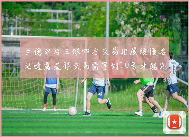兰德尔与三球四方交易进展缓慢名记透露盖耶交易需等到10号才能完成