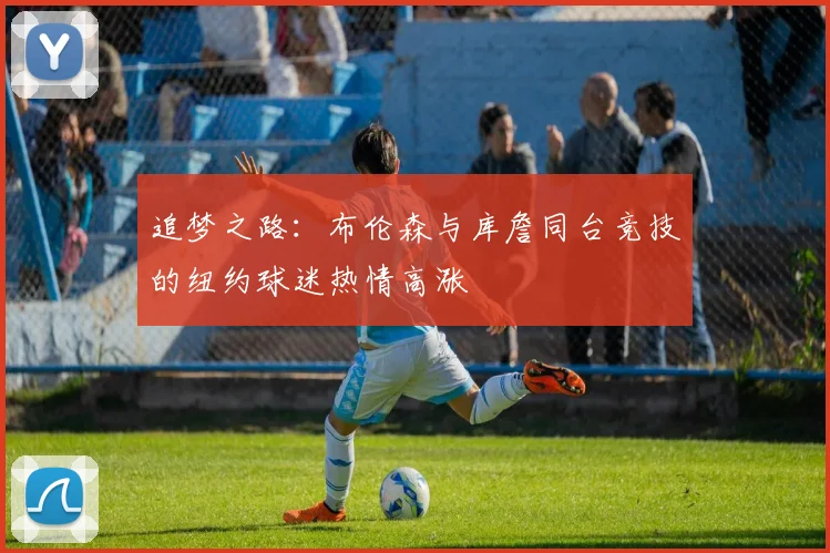 追梦之路：布伦森与库詹同台竞技的纽约球迷热情高涨