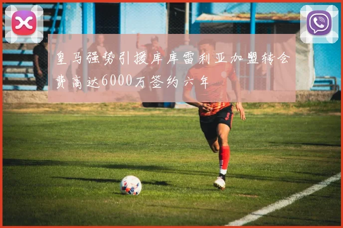 皇马强势引援库库雷利亚加盟转会费高达6000万签约六年