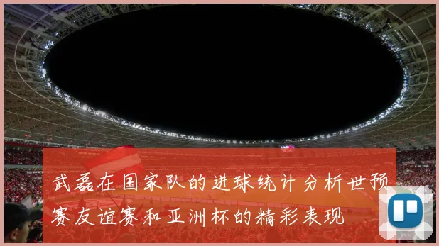 武磊在国家队的进球统计分析世预赛友谊赛和亚洲杯的精彩表现